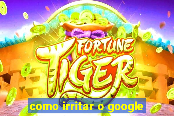 como irritar o google